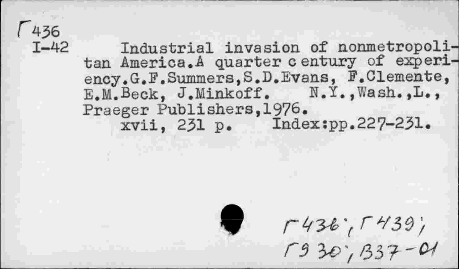 ﻿r436
1-42 Industrial invasion of nonmetropoli' tan America.A quarter century of experf ency.G.E.Summers,S.D,Evans, F.Clemente, E.M.Beck, J.Minkoff. N.Y.,Wash.,L., Praeger Publishers,1976.
xvii, 231 p. Index:pp.227-231.

C5